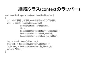 継続クラス(contextのラッパー)
continuation& operator=(continuation&& other)
{
  // thisに依存してるとmoveできないので作り直し
  ctx_ = boost::contexts::context(
              &continuation::trampoline_,
              this,
              boost::contexts::default_stacksize(),
              boost::contexts::stack_unwind,
              boost::contexts::return_to_caller);

    fn_ = boost::move(other.fn_);
    started_ = boost::move(other.started_);
    is_break_ = boost::move(other.is_break_);
    return *this;
}
 