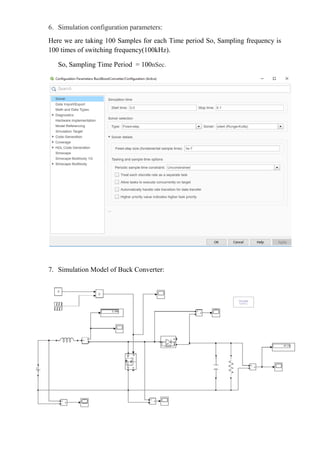 6. Simulation configuration parameters:
Here we are taking 100 Samples for each Time period So, Sampling frequency is
100 times of switching frequency(100kHz).
So, Sampling Time Period = 100nSec.
7. Simulation Model of Buck Converter:
 