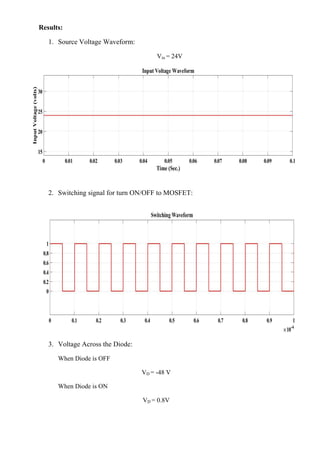 Results:
1. Source Voltage Waveform:
Vin = 24V
2. Switching signal for turn ON/OFF to MOSFET:
3. Voltage Across the Diode:
When Diode is OFF
VD = -48 V
When Diode is ON
VD = 0.8V
 