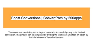 Boost Conversions | ConvertPath by 500apps
The conversion rate is the percentage of users who successfully carry out a desired
conversion. The amount can be computed by dividing the total users who took an action by
the total viewers of the advertisement.
 