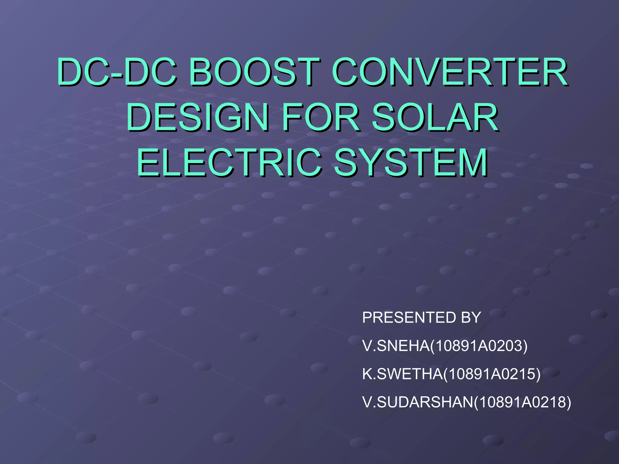 DC-DC BOOST CONVERTER
DESIGN FOR SOLAR
ELECTRIC SYSTEM
PRESENTED BY
V.SNEHA(10891A0203)
K.SWETHA(10891A0215)
V.SUDARSHAN(10891A0218)