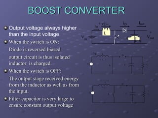BOOST CONVERTER
Output voltage always higher
than the input voltage
When the switch is ON:
Diode is reversed biased
output circuit is thus isolated
inductor is charged.
When the switch is OFF:
The output stage received energy
from the inductor as well as from
the input.
Filter capacitor is very large to
ensure constant output voltage
i
iin + vLLโ
iD
Iout
L
Vin
C
iL
L
iC
+
Vout
โ
D
+ vL โ
Vd
C
S
iL
+
vo
โ
D
+ vL Vd
S
C
+
vo
-