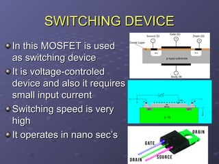 SWITCHING DEVICE
In this MOSFET is used
as switching device
It is voltage-controled
device and also it requires
small input current
Switching speed is very
high
It operates in nano secโs