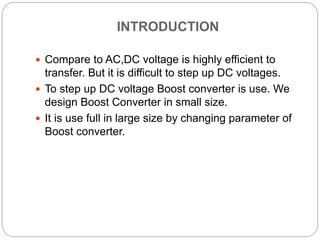 INTRODUCTION
 Compare to AC,DC voltage is highly efficient to
transfer. But it is difficult to step up DC voltages.
 To step up DC voltage Boost converter is use. We
design Boost Converter in small size.
 It is use full in large size by changing parameter of
Boost converter.
 