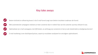 Betere techniek en aflevering boven in de E-mail funnel zorgt voor betere resultaten onderaan de funnel.
Optimaliseer je e-mail campagnes met A/B testen; zo verhoog je je conversie en leer je ook steeds beter je doelgroep kennen!
E-mail marketing is een doorlopend proces, waarin je resultaten analyseert en vervolgens optimaliseert.
Met automatische campagnes realiseer je meer conversie door in iedere fase van de customer journey relevant te zijn.
Key take aways
 