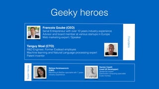 Geeky heroes 
Francois Goube (CEO) 
Serial Entrepreneur with over 10 years industry experience 
Advisor and board member at various startups in Europe 
Web marketing expert / Speaker 
Tanguy Moal (CTO) 
R&D Engineer, Former Exalead employee 
Machine learning and Natural Language processing expert 
Patent inventor 
Melissa Karahasanovic 
(CMO) 
Marketing & BizDev specialist with 7 years 
industry experience 
Damien Caselli 
(Lead UX Developper) 
Javascript expert 
Distributed computing specialist 
Code monkey 
Founders 
Super Heroes 
 