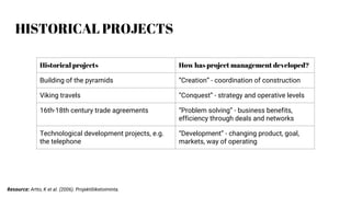 HISTORICAL PROJECTS
Historical projects How has project management developed?
Building of the pyramids “Creation” - coordination of construction
Viking travels “Conquest” - strategy and operative levels
16th-18th century trade agreements “Problem solving” - business benefits,
efficiency through deals and networks
Technological development projects, e.g.
the telephone
“Development” - changing product, goal,
markets, way of operating
Resource: Artto, K et al. (2006). Projektiliiketoiminta.
 