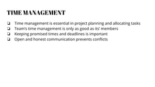 TIME MANAGEMENT
❏ Time management is essential in project planning and allocating tasks
❏ Team’s time management is only as good as its’ members
❏ Keeping promised times and deadlines is important
❏ Open and honest communication prevents conflicts
 