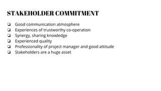 STAKEHOLDER COMMITMENT
❏ Good communication atmosphere
❏ Experiences of trustworthy co-operation
❏ Synergy, sharing knowledge
❏ Experienced quality
❏ Professionality of project manager and good attitude
❏ Stakeholders are a huge asset
 
