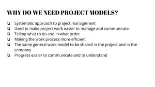 WHY DO WE NEED PROJECT MODELS?
❏ Systematic approach to project management
❏ Used to make project work easier to manage and communicate
❏ Telling what to do and in what order
❏ Making the work process more efficient
❏ The same general work model to be shared in the project and in the
company
❏ Progress easier to communicate and to understand
 