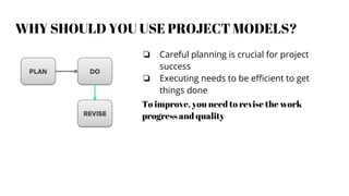 WHY SHOULD YOU USE PROJECT MODELS?
❏ Careful planning is crucial for project
success
❏ Executing needs to be efficient to get
things done
To improve, you need to revise the work
progress and quality
 