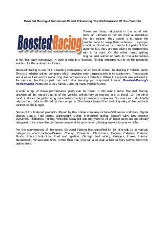 Boosted Racing-A Renowned Brand Enhancing The Performance Of Your Vehicle
There are many individuals in the world who
have an ultimate corner for their automobiles.
For this reason, they spend a lot upon the
maintenance to keep their vehicles in a proper
condition. So when it comes to the parts of their
automobiles, they are not willing to compromise
with it for sure. On the other hand, getting
original and authentic parts for the automobiles
is not that easy nowadays. In such a situation, Boosted Racing emerges out to be the probable
solution for the automobile lovers.
Boosted Racing is one of the leading companies, which is well known for dealing in vehicle parts.
This is a reliable online company which provides only original parts to its customers. These parts
are also well known for enhancing the performance of vehicles. When these parts are installed in
the vehicle, the things just turn out better leaving you surprised. Hence, Boosted-Racing's
Performance Parts are widely famous among many vehicle lovers.
A wide range of these performance parts can be found in this online store. Boosted Racing
provides all the required parts of the vehicle, which may be needed in it to install. On the other
hand, it stocks the parts being manufactured only by branded companies. So, one can undoubtedly
rely on the products offered by this company. The durability and the level of quality of the products
cannot be challenged.
Some of the featured products offered by this online company include-500 series coilovers, Digital
display gauge, Fuel pump, Lightweight racing, Intercooler piping, Blowoff valve kits, Injector
Dynamics, Radiators, Tuning, Whiteline sway bar and many more. All of these parts are specifically
designed to increase the performance as well to provide long lasting service to your vehicle.
For the convenience of the users, Boosted Racing has classified its list of products in various
categories which include-Brakes, Cooling, Drivetrain, Electronics, Engine, Exhaust, Exterior,
Fluids, Forced Induction, Fuel and Ignition, Garage and safety, Gauges, Intake, Interior,
Suspension, Wheels and tires. Other than that, you can also avail a free delivery service from this
online store.
 