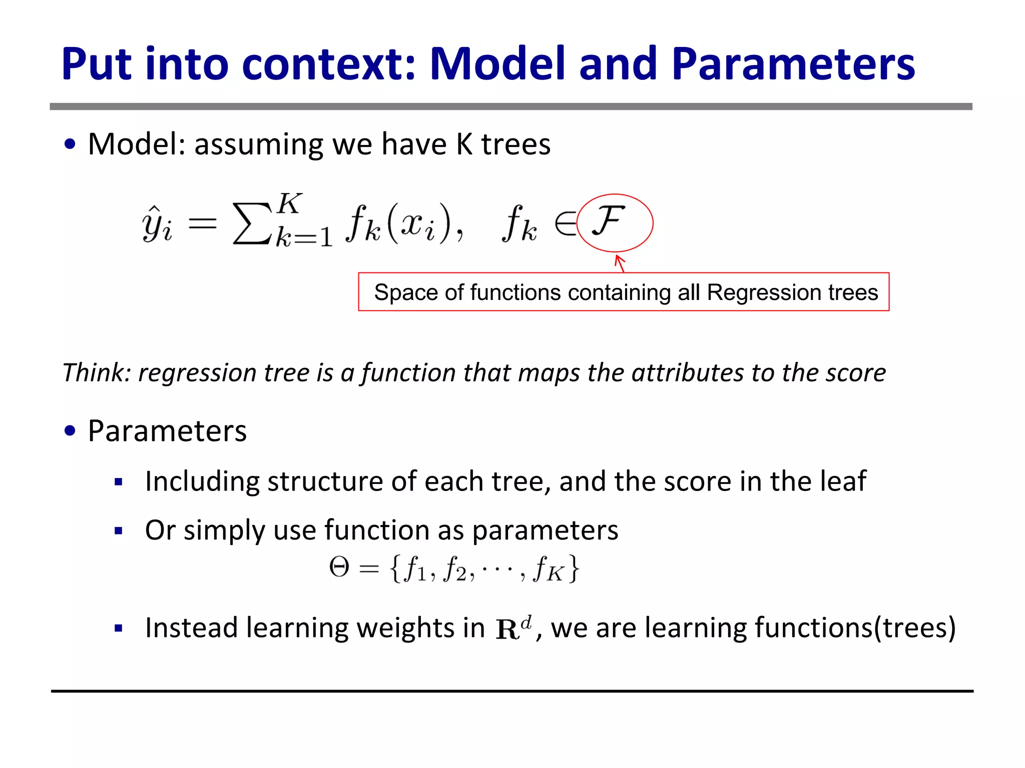 Put into context: Model and Parameters
• Model: assuming we have K trees
Think: regression tree is a function that maps the attributes to the score
• Parameters
 Including structure of each tree, and the score in the leaf
 Or simply use function as parameters
 Instead learning weights in , we are learning functions(trees)
Space of functions containing all Regression trees
 