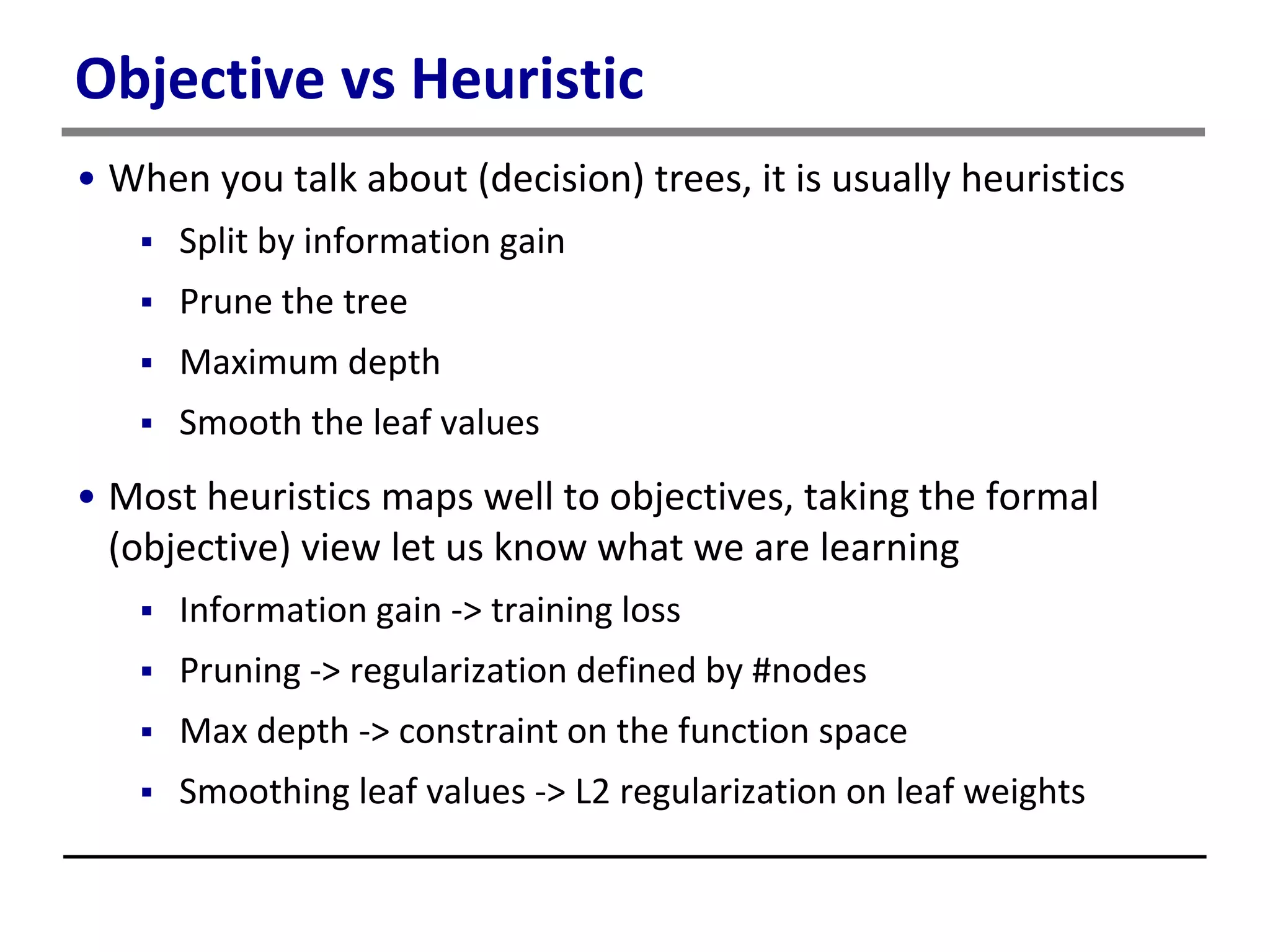 Objective vs Heuristic
• When you talk about (decision) trees, it is usually heuristics
 Split by information gain
 Prune the tree
 Maximum depth
 Smooth the leaf values
• Most heuristics maps well to objectives, taking the formal
(objective) view let us know what we are learning
 Information gain -> training loss
 Pruning -> regularization defined by #nodes
 Max depth -> constraint on the function space
 Smoothing leaf values -> L2 regularization on leaf weights
 