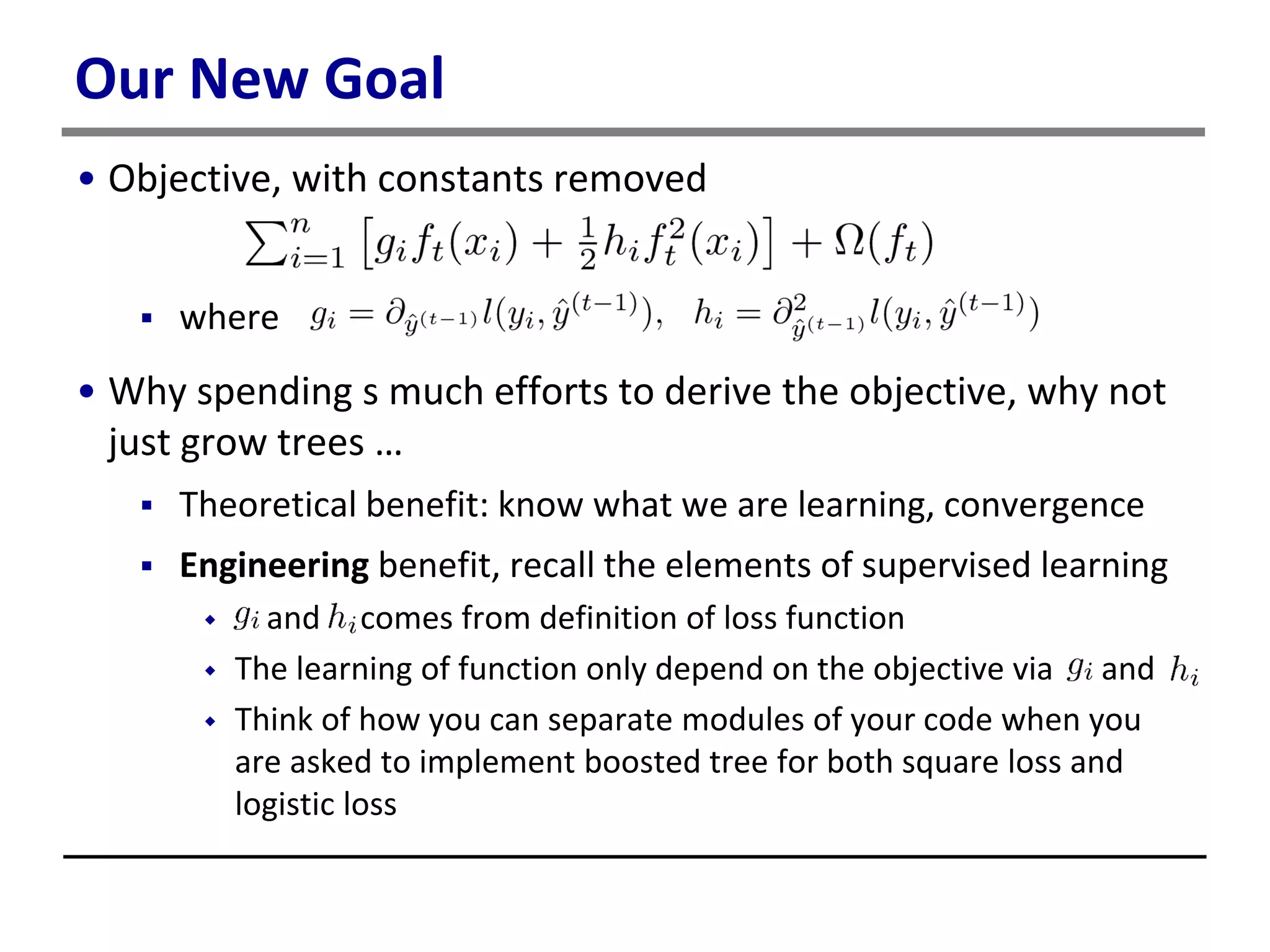 Our New Goal
• Objective, with constants removed
 where
• Why spending s much efforts to derive the objective, why not
just grow trees …
 Theoretical benefit: know what we are learning, convergence
 Engineering benefit, recall the elements of supervised learning
 and comes from definition of loss function
 The learning of function only depend on the objective via and
 Think of how you can separate modules of your code when you
are asked to implement boosted tree for both square loss and
logistic loss
 
