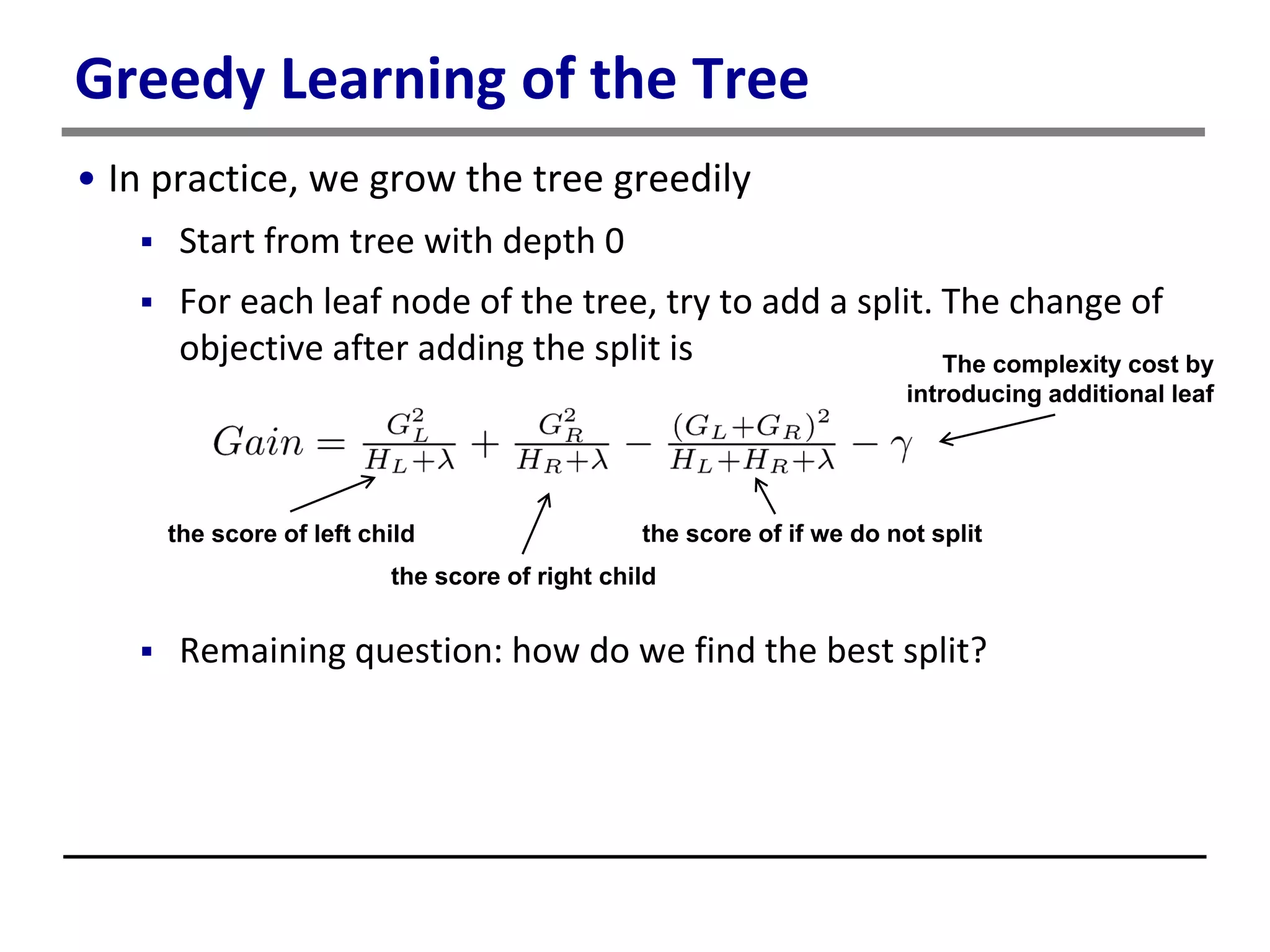 Greedy Learning of the Tree
• In practice, we grow the tree greedily
 Start from tree with depth 0
 For each leaf node of the tree, try to add a split. The change of
objective after adding the split is
 Remaining question: how do we find the best split?
the score of left child
the score of right child
the score of if we do not split
The complexity cost by
introducing additional leaf
 