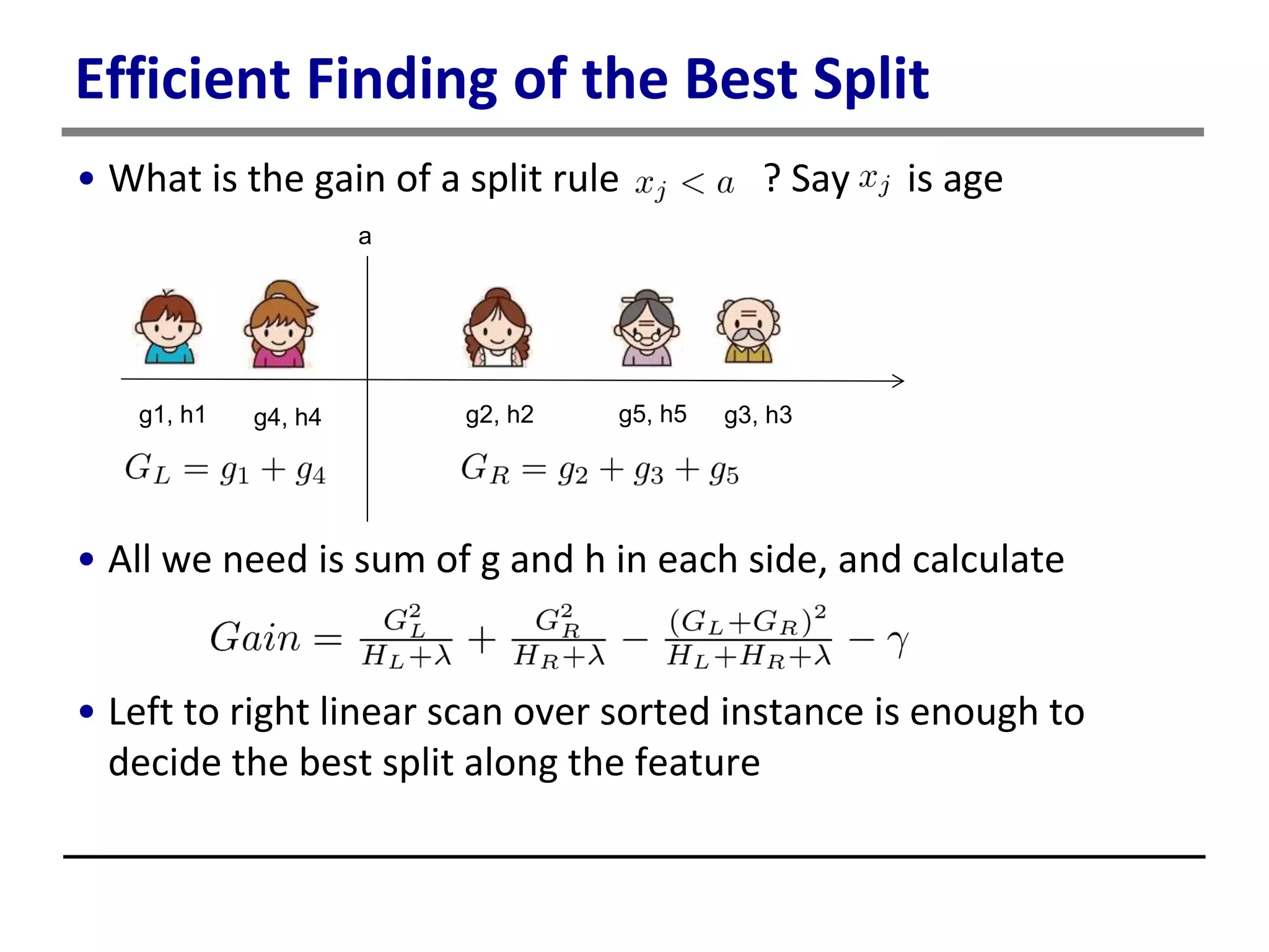 Efficient Finding of the Best Split
• What is the gain of a split rule ? Say is age
• All we need is sum of g and h in each side, and calculate
• Left to right linear scan over sorted instance is enough to
decide the best split along the feature
g1, h1 g4, h4 g2, h2 g5, h5 g3, h3
a
 