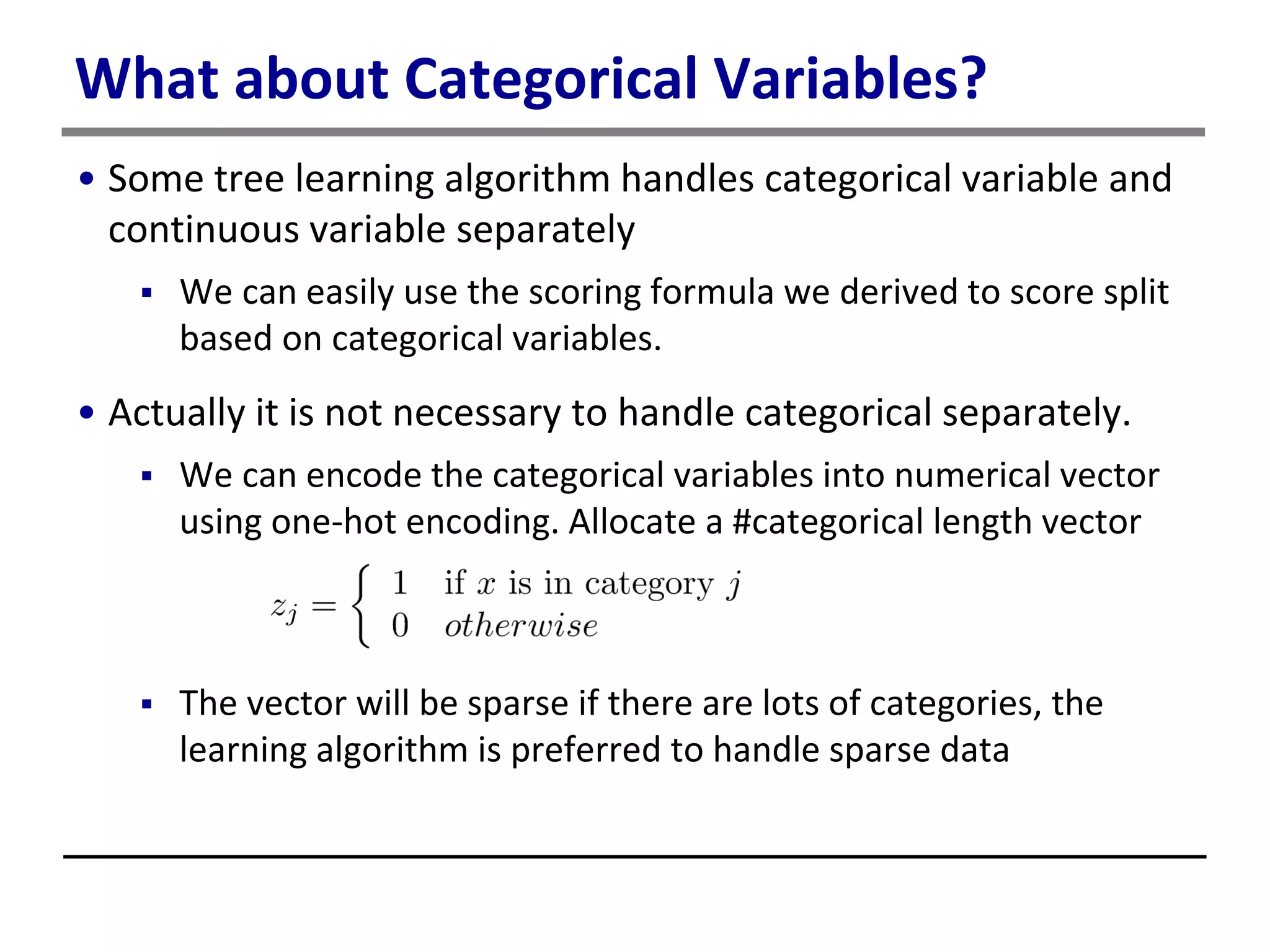What about Categorical Variables?
• Some tree learning algorithm handles categorical variable and
continuous variable separately
 We can easily use the scoring formula we derived to score split
based on categorical variables.
• Actually it is not necessary to handle categorical separately.
 We can encode the categorical variables into numerical vector
using one-hot encoding. Allocate a #categorical length vector
 The vector will be sparse if there are lots of categories, the
learning algorithm is preferred to handle sparse data
 