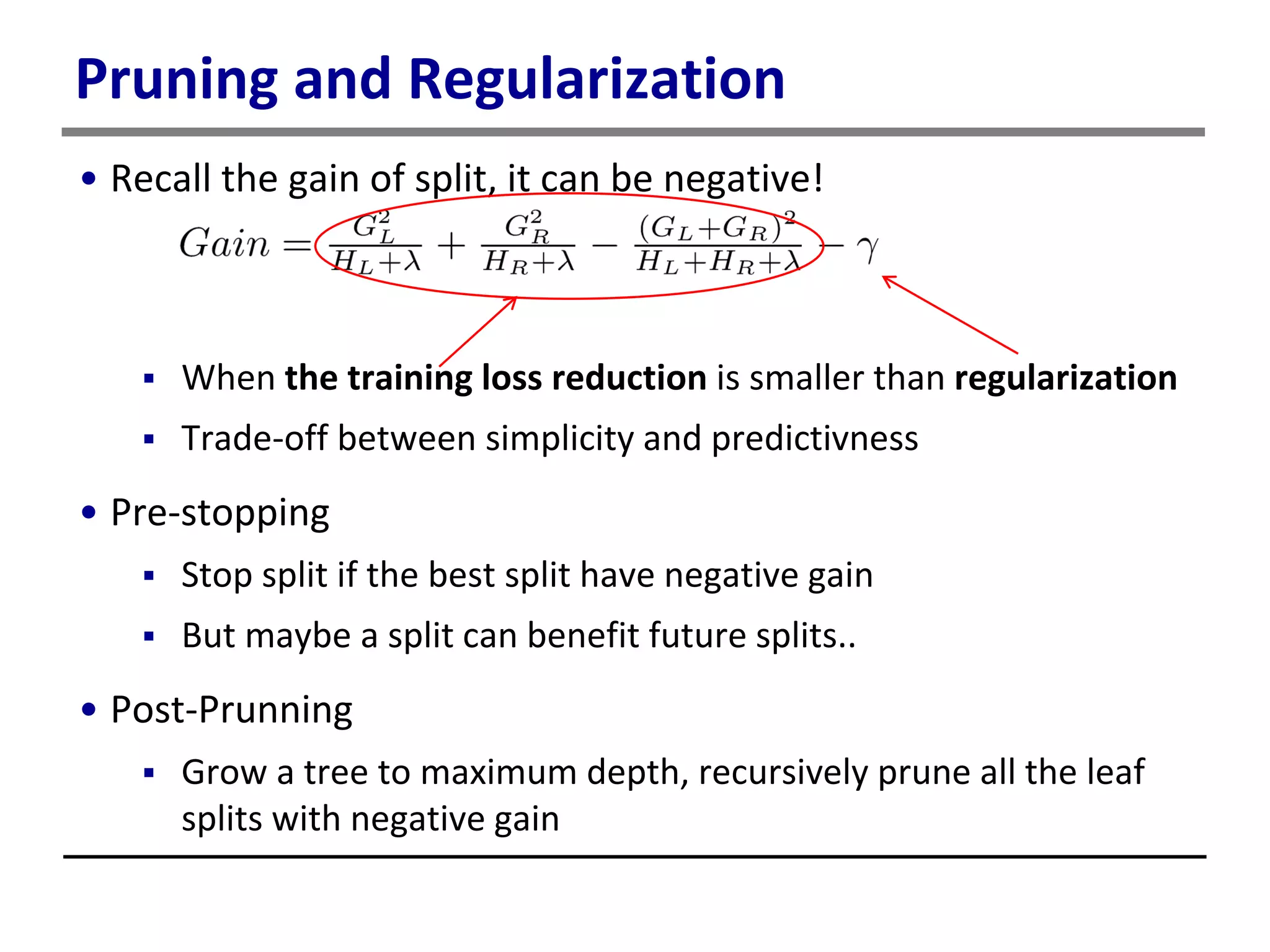 Pruning and Regularization
• Recall the gain of split, it can be negative!
 When the training loss reduction is smaller than regularization
 Trade-off between simplicity and predictivness
• Pre-stopping
 Stop split if the best split have negative gain
 But maybe a split can benefit future splits..
• Post-Prunning
 Grow a tree to maximum depth, recursively prune all the leaf
splits with negative gain
 