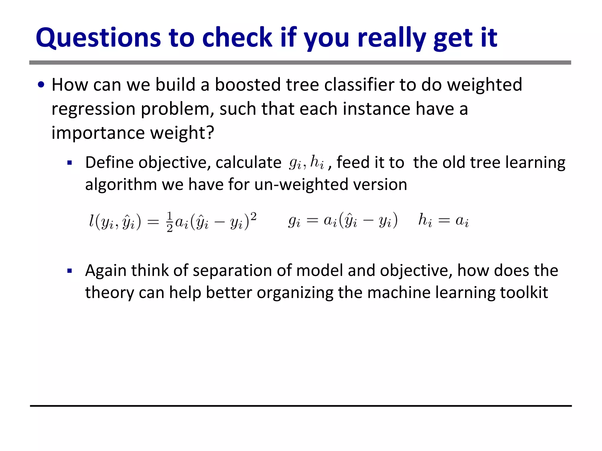 Questions to check if you really get it
• How can we build a boosted tree classifier to do weighted
regression problem, such that each instance have a
importance weight?
 Define objective, calculate , feed it to the old tree learning
algorithm we have for un-weighted version
 Again think of separation of model and objective, how does the
theory can help better organizing the machine learning toolkit
 