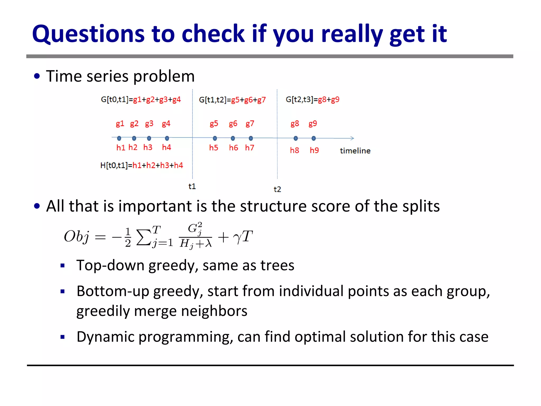 Questions to check if you really get it
• Time series problem
• All that is important is the structure score of the splits
 Top-down greedy, same as trees
 Bottom-up greedy, start from individual points as each group,
greedily merge neighbors
 Dynamic programming, can find optimal solution for this case
 
