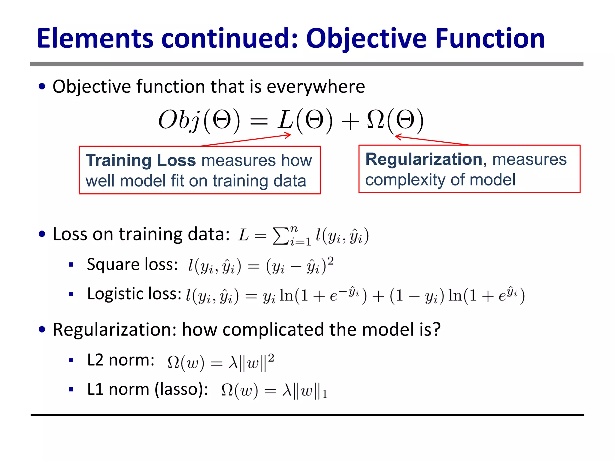 Elements continued: Objective Function
• Objective function that is everywhere
• Loss on training data:
 Square loss:
 Logistic loss:
• Regularization: how complicated the model is?
 L2 norm:
 L1 norm (lasso):
Training Loss measures how
well model fit on training data
Regularization, measures
complexity of model
 