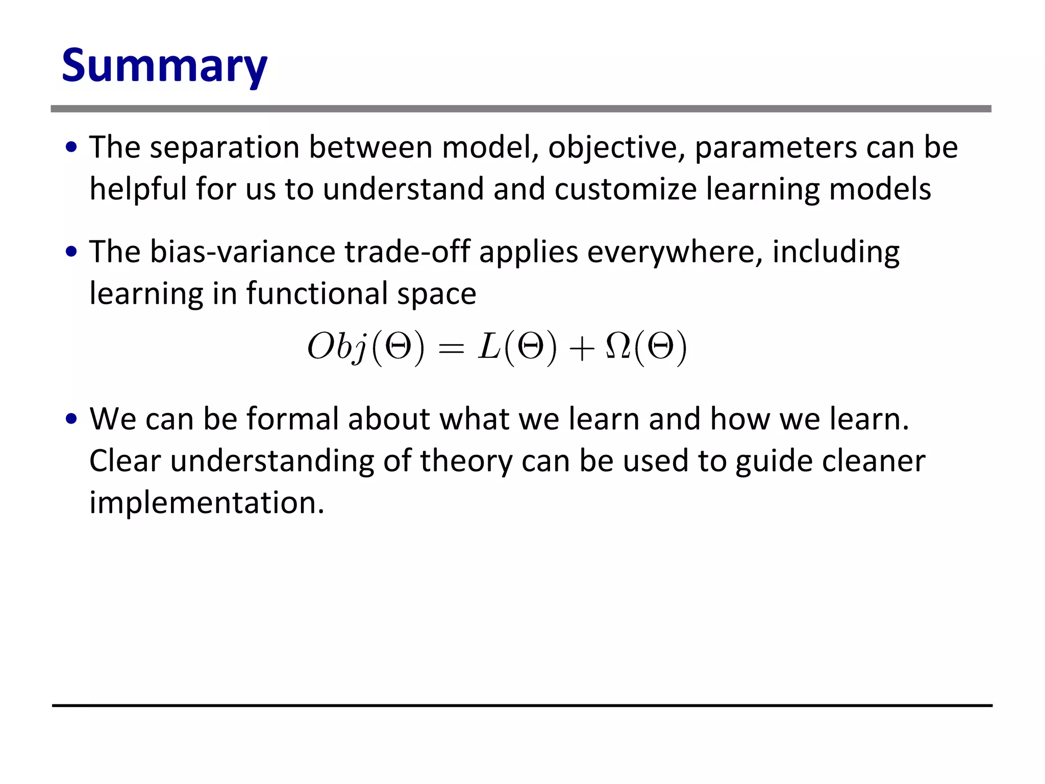 Summary
• The separation between model, objective, parameters can be
helpful for us to understand and customize learning models
• The bias-variance trade-off applies everywhere, including
learning in functional space
• We can be formal about what we learn and how we learn.
Clear understanding of theory can be used to guide cleaner
implementation.
 