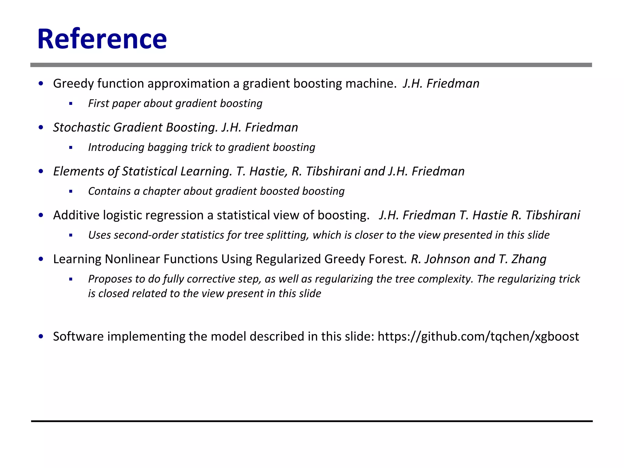 Reference
• Greedy function approximation a gradient boosting machine. J.H. Friedman
 First paper about gradient boosting
• Stochastic Gradient Boosting. J.H. Friedman
 Introducing bagging trick to gradient boosting
• Elements of Statistical Learning. T. Hastie, R. Tibshirani and J.H. Friedman
 Contains a chapter about gradient boosted boosting
• Additive logistic regression a statistical view of boosting. J.H. Friedman T. Hastie R. Tibshirani
 Uses second-order statistics for tree splitting, which is closer to the view presented in this slide
• Learning Nonlinear Functions Using Regularized Greedy Forest. R. Johnson and T. Zhang
 Proposes to do fully corrective step, as well as regularizing the tree complexity. The regularizing trick
is closed related to the view present in this slide
• Software implementing the model described in this slide: https://github.com/tqchen/xgboost
 
