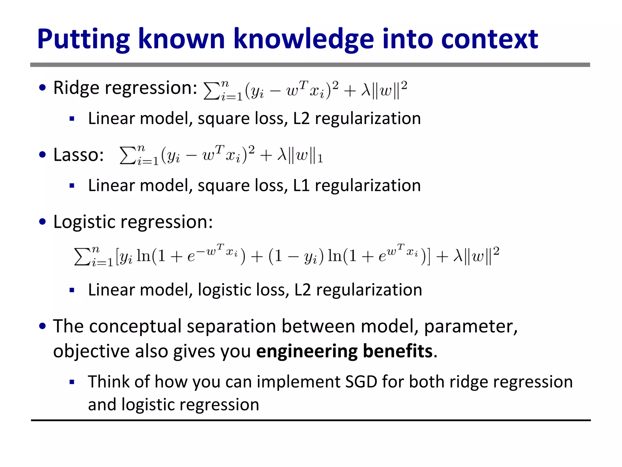 Putting known knowledge into context
• Ridge regression:
 Linear model, square loss, L2 regularization
• Lasso:
 Linear model, square loss, L1 regularization
• Logistic regression:
 Linear model, logistic loss, L2 regularization
• The conceptual separation between model, parameter,
objective also gives you engineering benefits.
 Think of how you can implement SGD for both ridge regression
and logistic regression
 