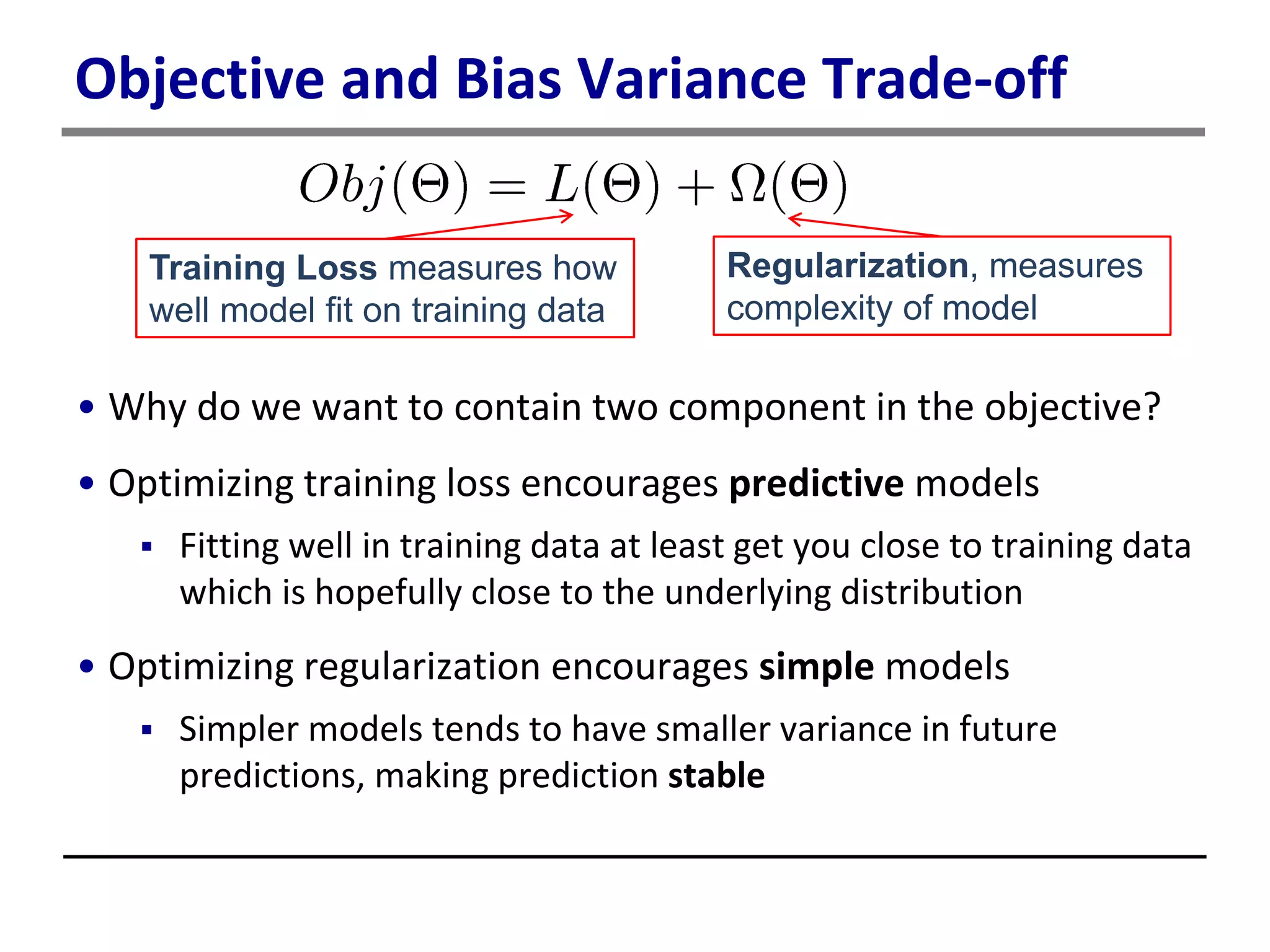 Objective and Bias Variance Trade-off
• Why do we want to contain two component in the objective?
• Optimizing training loss encourages predictive models
 Fitting well in training data at least get you close to training data
which is hopefully close to the underlying distribution
• Optimizing regularization encourages simple models
 Simpler models tends to have smaller variance in future
predictions, making prediction stable
Training Loss measures how
well model fit on training data
Regularization, measures
complexity of model
 