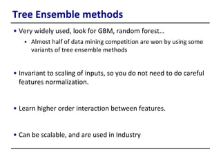 Tree Ensemble methods
• Very widely used, look for GBM, random forest…
 Almost half of data mining competition are won by using some
variants of tree ensemble methods
• Invariant to scaling of inputs, so you do not need to do careful
features normalization.
• Learn higher order interaction between features.
• Can be scalable, and are used in Industry
 