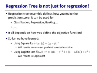 Regression Tree is not just for regression!
• Regression tree ensemble defines how you make the
prediction score, it can be used for
 Classification, Regression, Ranking….
 ….
• It all depends on how you define the objective function!
• So far we have learned:
 Using Square loss
 Will results in common gradient boosted machine
 Using Logistic loss
 Will results in LogitBoost
 