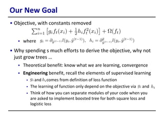 Our New Goal
• Objective, with constants removed
 where
• Why spending s much efforts to derive the objective, why not
just grow trees …
 Theoretical benefit: know what we are learning, convergence
 Engineering benefit, recall the elements of supervised learning
 and comes from definition of loss function
 The learning of function only depend on the objective via and
 Think of how you can separate modules of your code when you
are asked to implement boosted tree for both square loss and
logistic loss
 