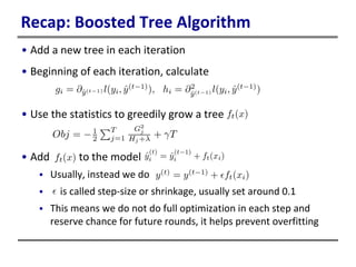 Recap: Boosted Tree Algorithm
• Add a new tree in each iteration
• Beginning of each iteration, calculate
• Use the statistics to greedily grow a tree
• Add to the model
 Usually, instead we do
 is called step-size or shrinkage, usually set around 0.1
 This means we do not do full optimization in each step and
reserve chance for future rounds, it helps prevent overfitting
 