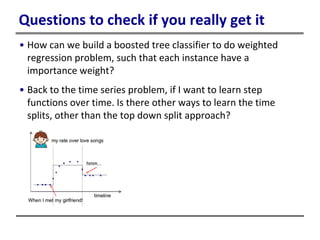 Questions to check if you really get it
• How can we build a boosted tree classifier to do weighted
regression problem, such that each instance have a
importance weight?
• Back to the time series problem, if I want to learn step
functions over time. Is there other ways to learn the time
splits, other than the top down split approach?
 