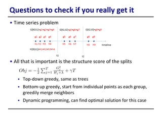Questions to check if you really get it
• Time series problem
• All that is important is the structure score of the splits
 Top-down greedy, same as trees
 Bottom-up greedy, start from individual points as each group,
greedily merge neighbors
 Dynamic programming, can find optimal solution for this case
 