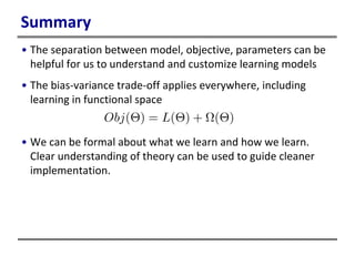 Summary
• The separation between model, objective, parameters can be
helpful for us to understand and customize learning models
• The bias-variance trade-off applies everywhere, including
learning in functional space
• We can be formal about what we learn and how we learn.
Clear understanding of theory can be used to guide cleaner
implementation.
 