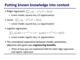 Putting known knowledge into context
• Ridge regression:
 Linear model, square loss, L2 regularization
• Lasso:
 Linear model, square loss, L1 regularization
• Logistic regression:
 Linear model, logistic loss, L2 regularization
• The conceptual separation between model, parameter,
objective also gives you engineering benefits.
 Think of how you can implement SGD for both ridge regression
and logistic regression
 