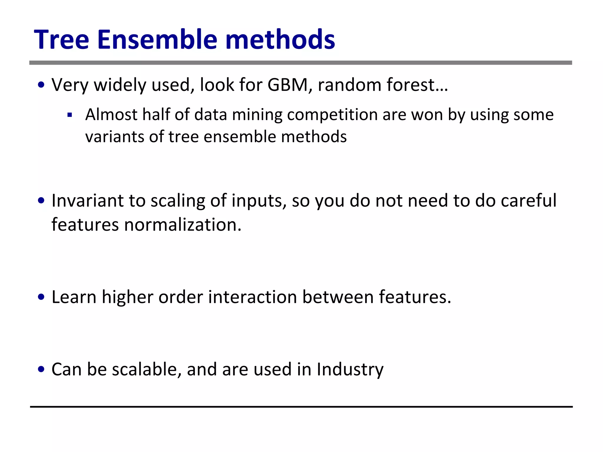 Tree Ensemble methods
• Very widely used, look for GBM, random forest…
 Almost half of data mining competition are won by using some
variants of tree ensemble methods
• Invariant to scaling of inputs, so you do not need to do careful
features normalization.
• Learn higher order interaction between features.
• Can be scalable, and are used in Industry
 