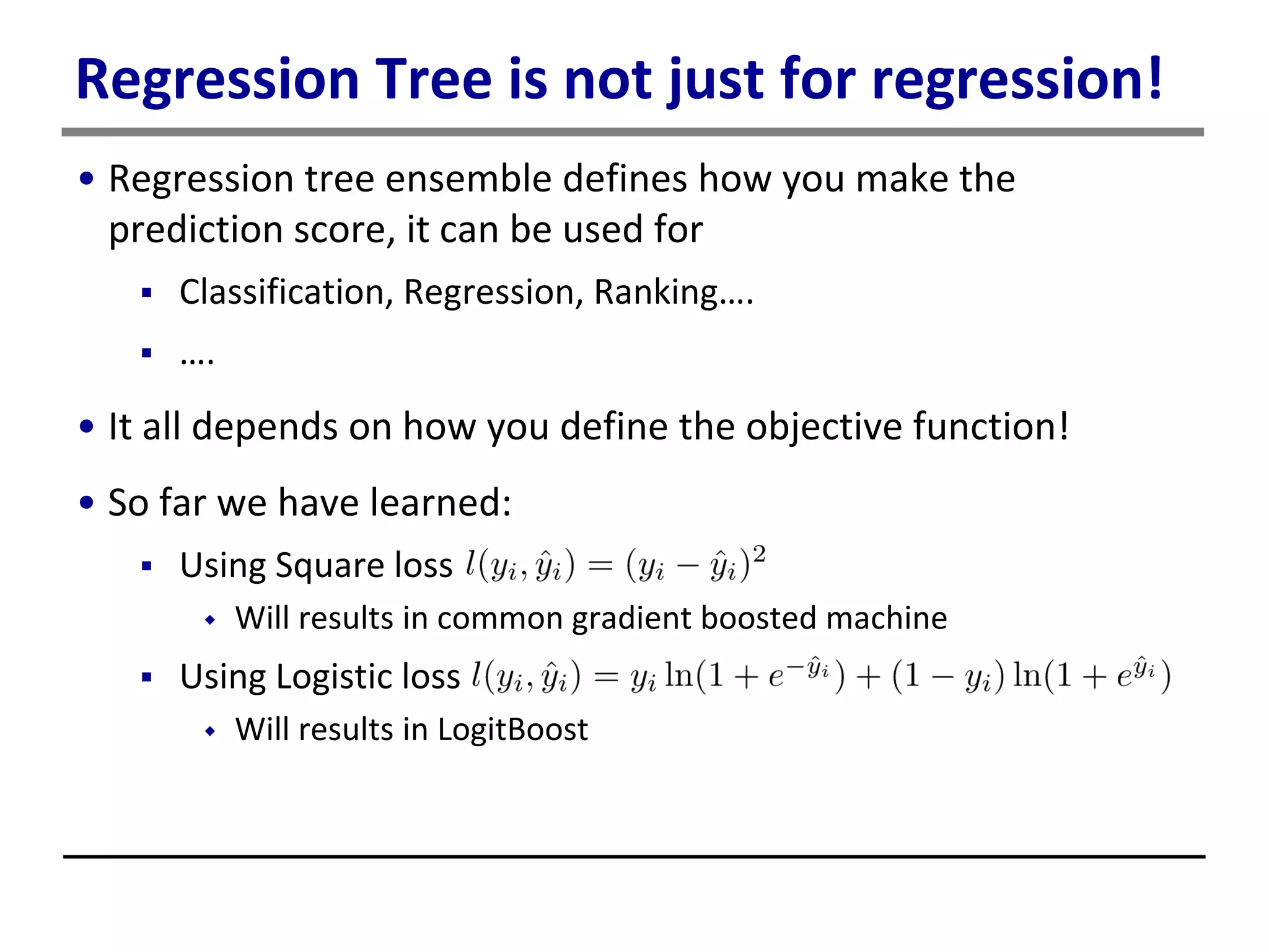 Regression Tree is not just for regression!
• Regression tree ensemble defines how you make the
prediction score, it can be used for
 Classification, Regression, Ranking….
 ….
• It all depends on how you define the objective function!
• So far we have learned:
 Using Square loss
 Will results in common gradient boosted machine
 Using Logistic loss
 Will results in LogitBoost
 