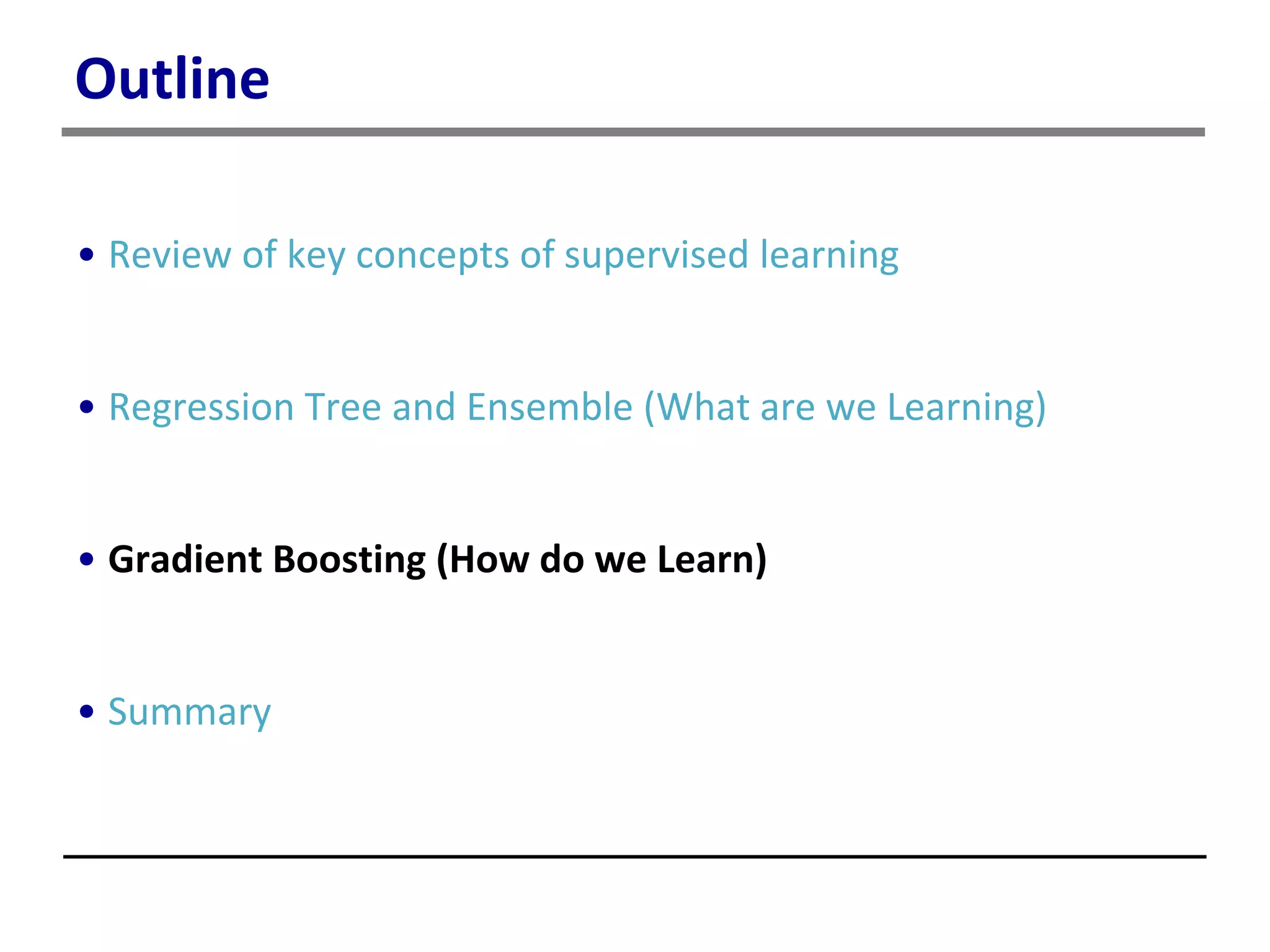 Outline
• Review of key concepts of supervised learning
• Regression Tree and Ensemble (What are we Learning)
• Gradient Boosting (How do we Learn)
• Summary
 