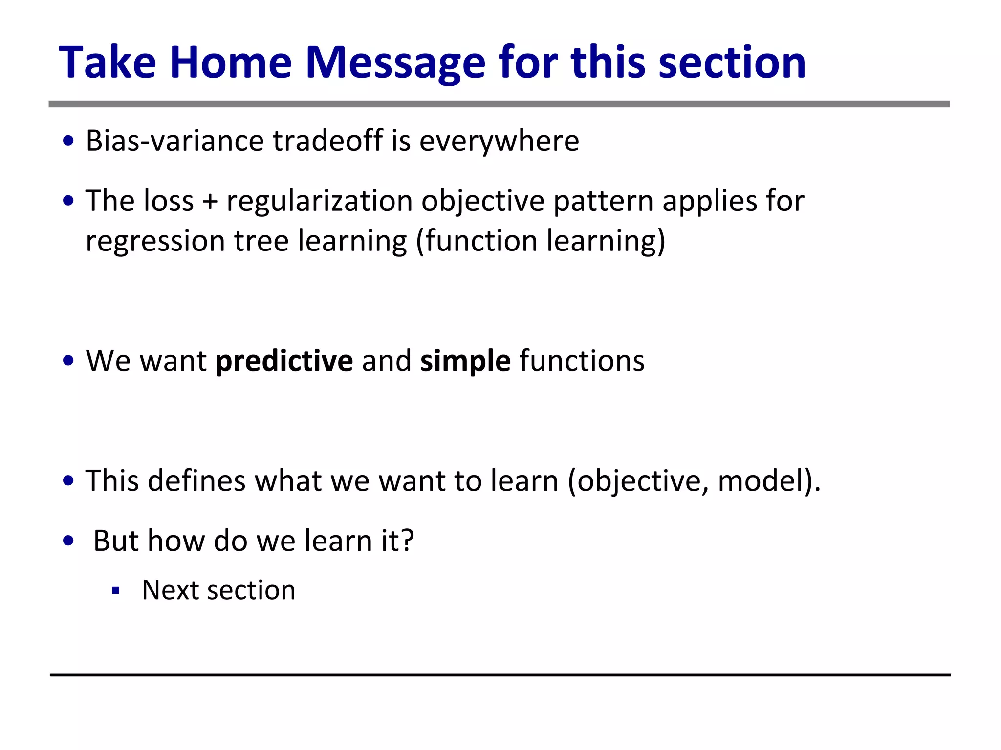 Take Home Message for this section
• Bias-variance tradeoff is everywhere
• The loss + regularization objective pattern applies for
regression tree learning (function learning)
• We want predictive and simple functions
• This defines what we want to learn (objective, model).
• But how do we learn it?
 Next section
 