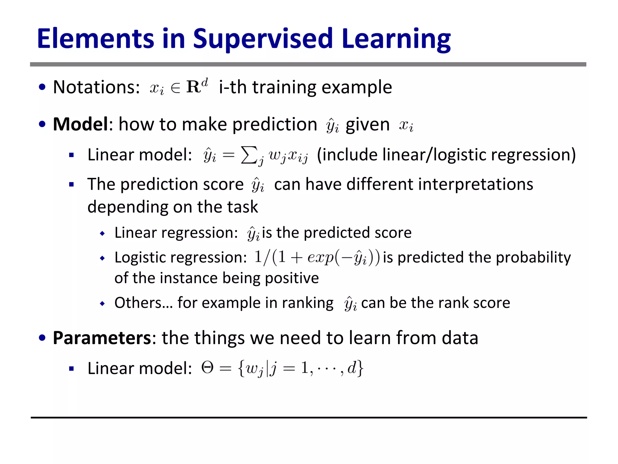Elements in Supervised Learning
• Notations: i-th training example
• Model: how to make prediction given
 Linear model: (include linear/logistic regression)
 The prediction score can have different interpretations
depending on the task
 Linear regression: is the predicted score
 Logistic regression: is predicted the probability
of the instance being positive
 Others… for example in ranking can be the rank score
• Parameters: the things we need to learn from data
 Linear model:
 