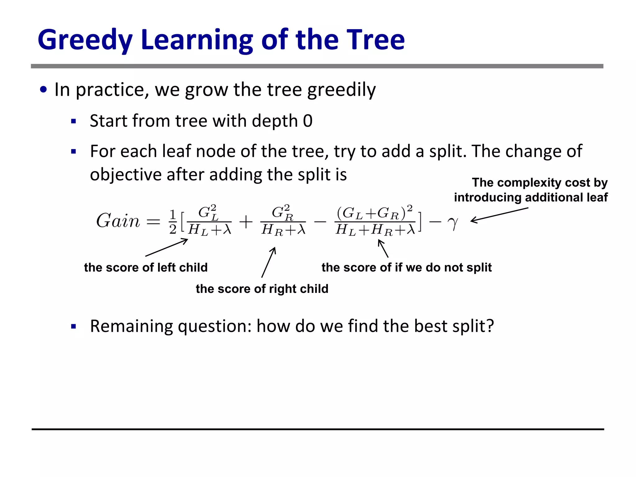 Greedy Learning of the Tree
• In practice, we grow the tree greedily
 Start from tree with depth 0
 For each leaf node of the tree, try to add a split. The change of
objective after adding the split is
 Remaining question: how do we find the best split?
the score of left child
the score of right child
the score of if we do not split
The complexity cost by
introducing additional leaf
 