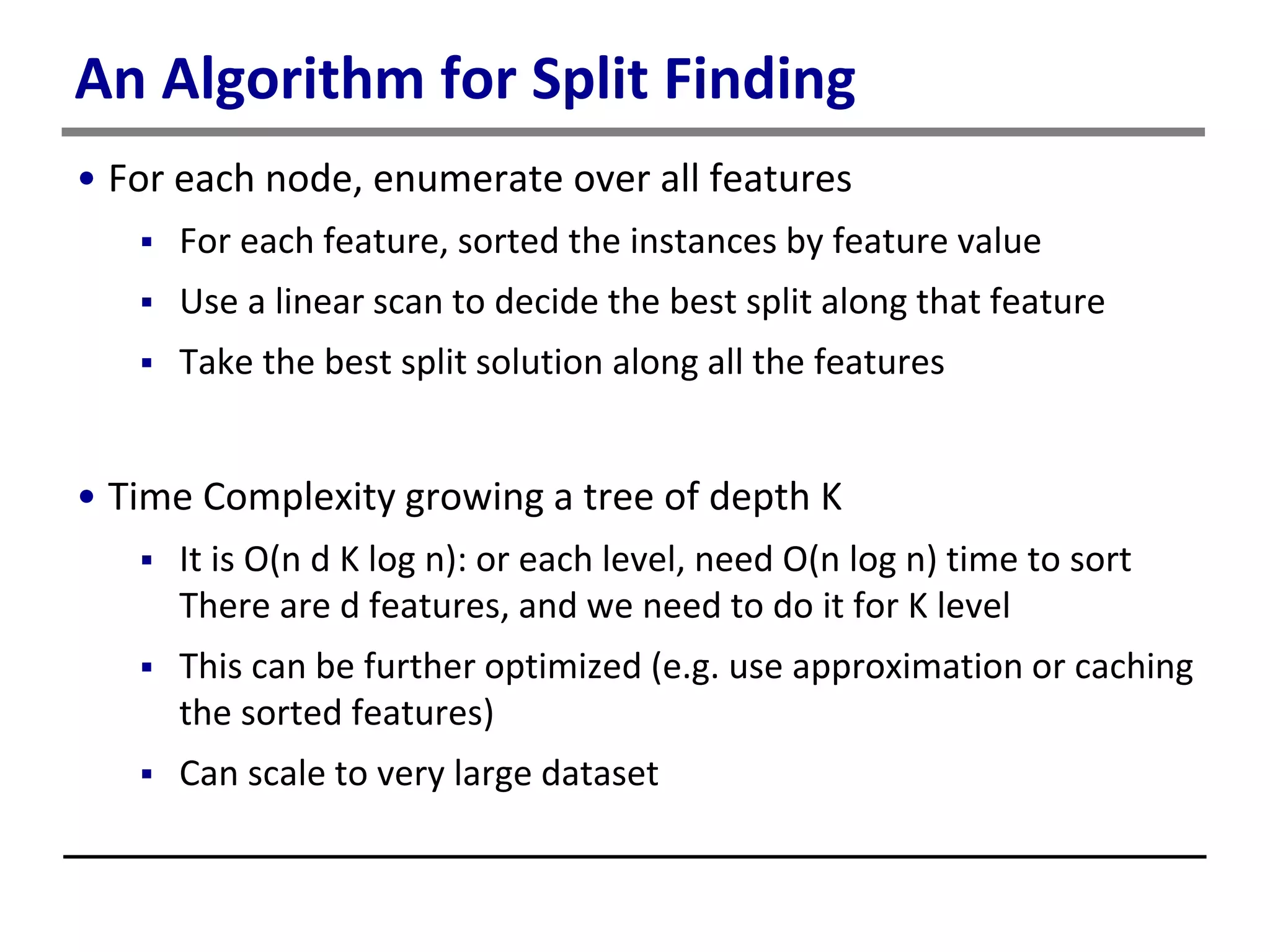 An Algorithm for Split Finding
• For each node, enumerate over all features
 For each feature, sorted the instances by feature value
 Use a linear scan to decide the best split along that feature
 Take the best split solution along all the features
• Time Complexity growing a tree of depth K
 It is O(n d K log n): or each level, need O(n log n) time to sort
There are d features, and we need to do it for K level
 This can be further optimized (e.g. use approximation or caching
the sorted features)
 Can scale to very large dataset
 