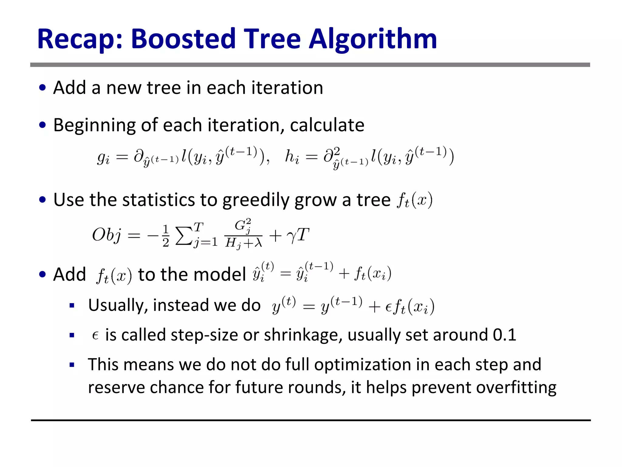Recap: Boosted Tree Algorithm
• Add a new tree in each iteration
• Beginning of each iteration, calculate
• Use the statistics to greedily grow a tree
• Add to the model
 Usually, instead we do
 is called step-size or shrinkage, usually set around 0.1
 This means we do not do full optimization in each step and
reserve chance for future rounds, it helps prevent overfitting
 