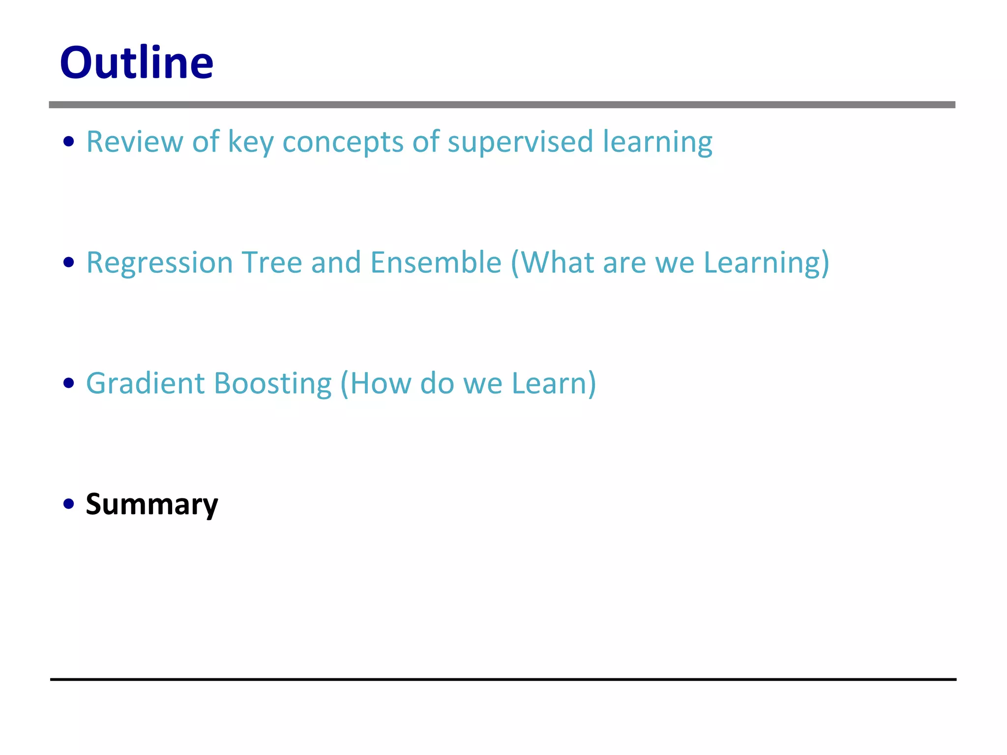 Outline
• Review of key concepts of supervised learning
• Regression Tree and Ensemble (What are we Learning)
• Gradient Boosting (How do we Learn)
• Summary
 