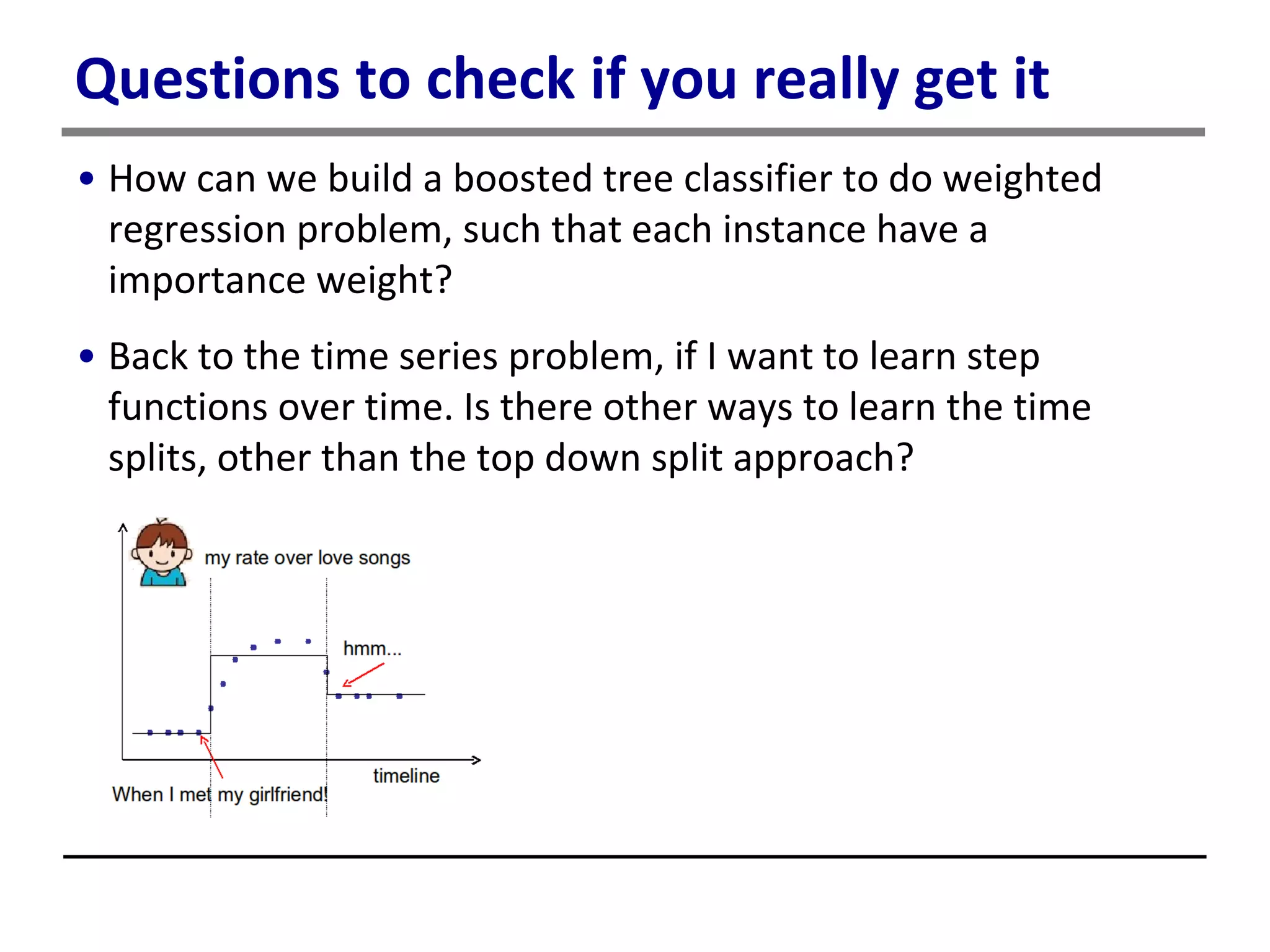 Questions to check if you really get it
• How can we build a boosted tree classifier to do weighted
regression problem, such that each instance have a
importance weight?
• Back to the time series problem, if I want to learn step
functions over time. Is there other ways to learn the time
splits, other than the top down split approach?
 
