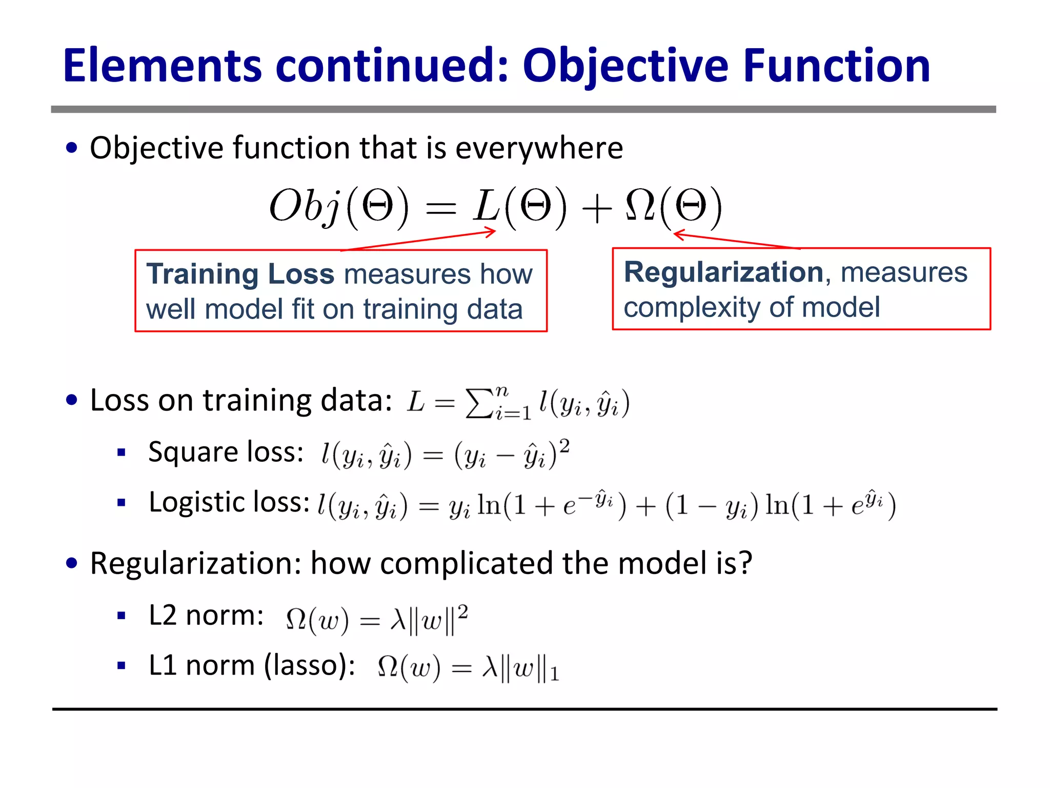 Elements continued: Objective Function
• Objective function that is everywhere
• Loss on training data:
 Square loss:
 Logistic loss:
• Regularization: how complicated the model is?
 L2 norm:
 L1 norm (lasso):
Training Loss measures how
well model fit on training data
Regularization, measures
complexity of model
 