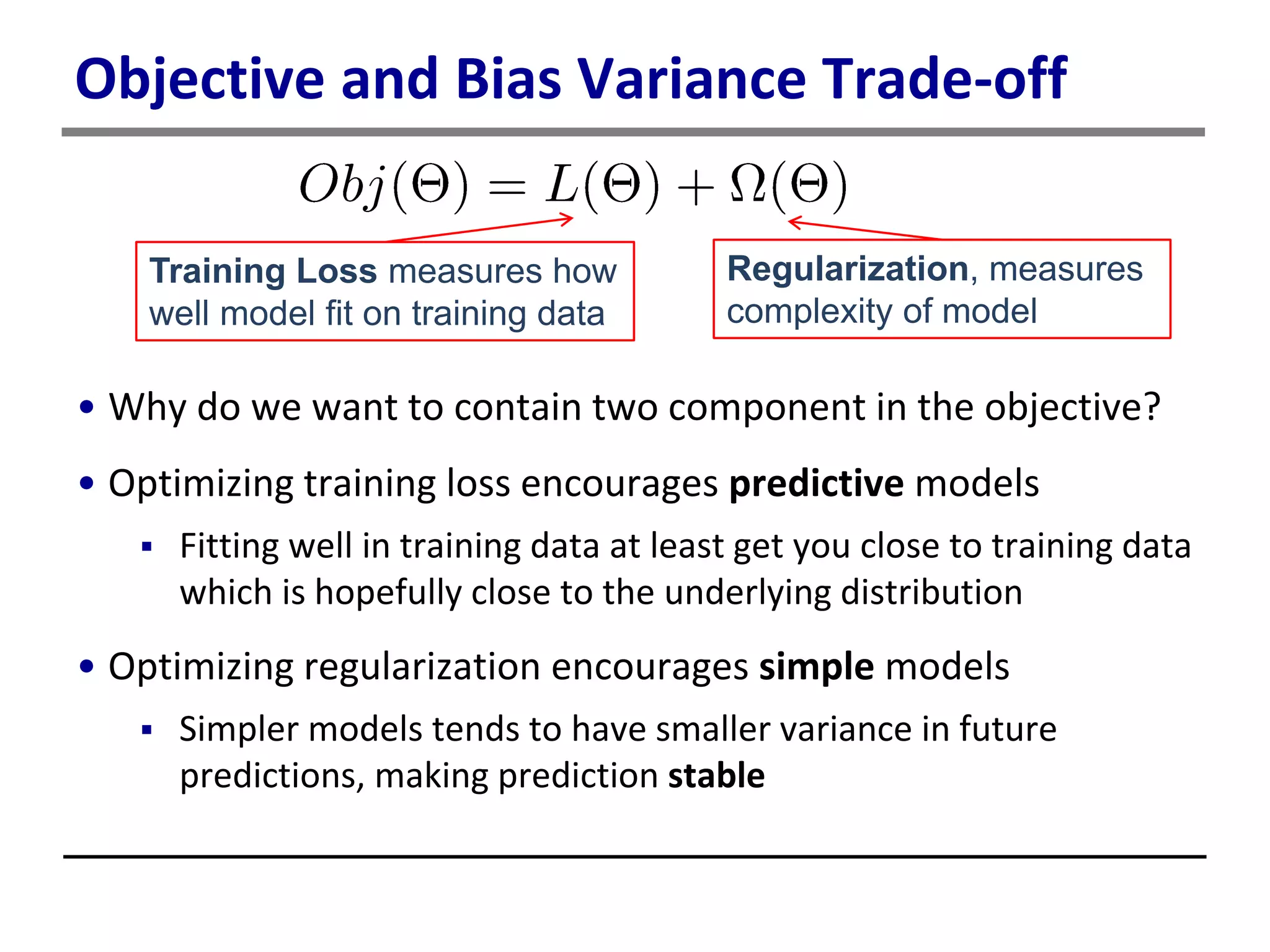 Objective and Bias Variance Trade-off
• Why do we want to contain two component in the objective?
• Optimizing training loss encourages predictive models
 Fitting well in training data at least get you close to training data
which is hopefully close to the underlying distribution
• Optimizing regularization encourages simple models
 Simpler models tends to have smaller variance in future
predictions, making prediction stable
Training Loss measures how
well model fit on training data
Regularization, measures
complexity of model
 